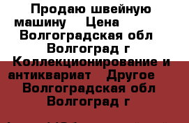 Продаю швейную машину  › Цена ­ 2 000 - Волгоградская обл., Волгоград г. Коллекционирование и антиквариат » Другое   . Волгоградская обл.,Волгоград г.